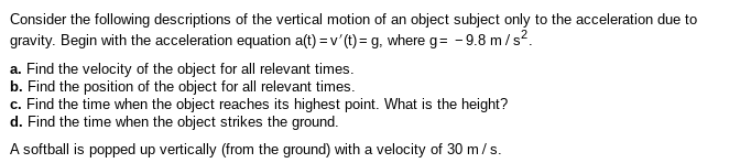 Consider the following descriptions of the vertical motion of an object subject only to the acceleration due to
gravity. Begin with the acceleration equation a(t) = v'(t)= g, where g= -9.8 m/s?.
a. Find the velocity of the object for all relevant times.
b. Find the position of the object for all relevant times.
c. Find the time when the object reaches its highest point. What is the height?
d. Find the time when the object strikes the ground.
A softball is popped up vertically (from the ground) with a velocity of 30 m/s.
