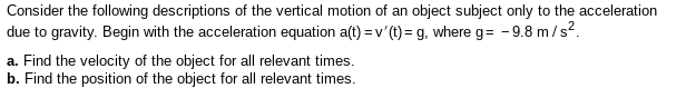 Consider the following descriptions of the vertical motion of an object subject only to the acceleration
due to gravity. Begin with the acceleration equation a(t) = v'(1) = g, where g= -9.8 m/s?.
a. Find the velocity of the object for all relevant times.
b. Find the position of the object for all relevant times.

