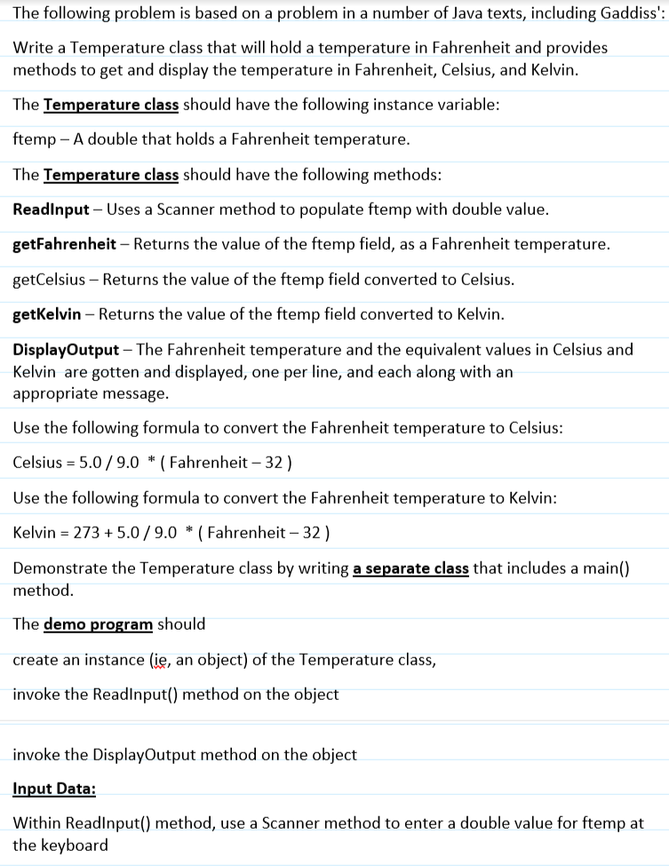 The following problem is based on a problem in a number of Java texts, including Gaddiss':
Write a Temperature class that will hold a temperature in Fahrenheit and provides
methods to get and display the temperature in Fahrenheit, Celsius, and Kelvin.
The Temperature class should have the following instance variable:
ftemp - A double that holds a Fahrenheit temperature.
The Temperature class should have the following methods:
ReadInput - Uses a Scanner method to populate ftemp with double value.
getFahrenheit - Returns the value of the ftemp field, as a Fahrenheit temperature.
getCelsius - Returns the value of the ftemp field converted to Celsius.
getKelvin - Returns the value of the ftemp field converted to Kelvin.
DisplayOutput - The Fahrenheit temperature and the equivalent values in Celsius and
Kelvin are gotten and displayed, one per line, and each along with an
appropriate message.
Use the following formula to convert the Fahrenheit temperature to Celsius:
Celsius = 5.0/9.0 (Fahrenheit - 32)
Use the following formula to convert the Fahrenheit temperature to Kelvin:
Kelvin = 273 + 5.0/9.0 * (Fahrenheit - 32)
Demonstrate the Temperature class by writing a separate class that includes a main()
method.
The demo program should
create an instance (ie, an object) of the Temperature class,
invoke the ReadInput() method on the object
invoke the DisplayOutput method on the object
Input Data:
Within ReadInput() method, use a Scanner method to enter a double value for ftemp at
the keyboard