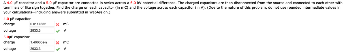 A 4.0 µF capacitor and a 5.0 µF capacitor are connected in series across a 6.0 kV potential difference. The charged capacitors are then disconnected from the source and connected to each other with
terminals of like sign together. Find the charge on each capacitor (in mC) and the voltage across each capacitor (in V). (Due to the nature of this problem, do not use rounded intermediate values in
your calculations-including answers submitted in WebAssign.)
4.0pF саpacitor
charge
0.0117332
X mC
voltage
2933.3
V
5.0µF capacitor
charge
1.46665e-2
X mc
voltage
2933.3
V
