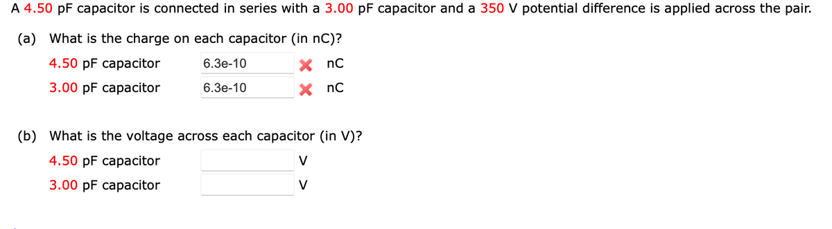 A 4.50 pF capacitor is connected in series with a 3.00 pF capacitor and a 350 V potential difference is applied across the pair.
(a) What is the charge on each capacitor (in nC)?
4.50 pF саpасitor
6.3e-10
X nC
3.00 pF сараcitor
6.3е-10
X nC
(b) What is the voltage across each capacitor (in V)?
4.50 pF сараcitor
V
3.00 pF сараcitor
V
