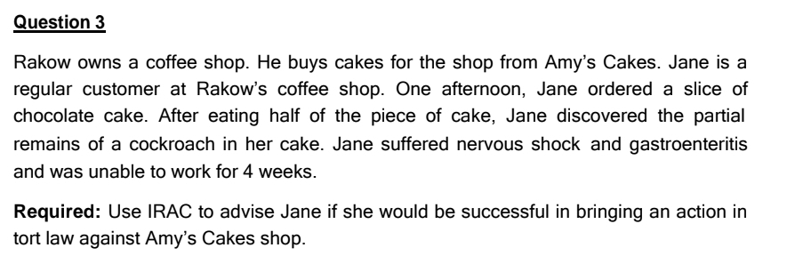 Question 3
Rakow owns a coffee shop. He buys cakes for the shop from Amy's Cakes. Jane is a
regular customer at Rakow's coffee shop. One afternoon, Jane ordered a slice of
chocolate cake. After eating half of the piece of cake, Jane discovered the partial
remains of a cockroach in her cake. Jane suffered nervous shock and gastroenteritis
and was unable to work for 4 weeks.
Required: Use IRAC to advise Jane if she would be successful in bringing an action in
tort law against Amy's Cakes shop.