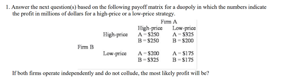 1. Answer the next question(s) based on the following payoff matrix for a duopoly in which the numbers indicate
the profit in millions of dollars for a high-price or a low-price strategy.
Fim A
High-price
A = $250
B= $250
Low-price
A = S325
B = $200
High-price
Firm B
A - $200
A - $175
B = S175
Low-price
B= S325
If both firms operate independently and do not collude, the most likely profit will be?
