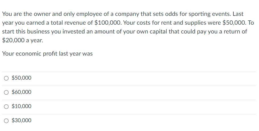 You are the owner and only employee of a company that sets odds for sporting events. Last
year you earned a total revenue of $100,000. Your costs for rent and supplies were $50,000. To
start this business you invested an amount of your own capital that could pay you a return of
$20,000 a year.
Your economic profit last year was
O $50,000
O $60,000
O $10,000
O $30,000

