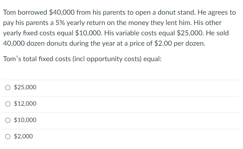 Tom borrowed $40,000 from his parents to open a donut stand. He agrees to
pay his parents a 5% yearly return on the money they lent him. His other
yearly fixed costs equal $10,000. His variable costs equal $25,000. He sold
40,000 dozen donuts during the year at a price of $2.00 per dozen.
Tom's total fixed costs (incl opportunity costs) equal:
O $25,000
O $12,000
O $10,000
O $2,000
