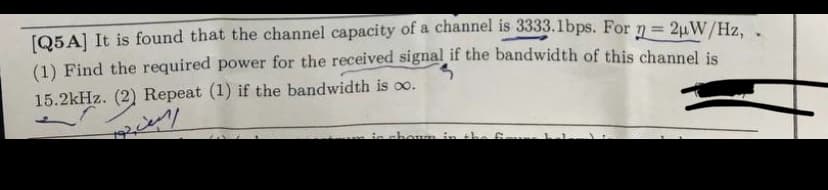 [Q5A] It is found that the channel capacity of a channel is 3333.1bps. For n=2μW/Hz,
(1) Find the required power for the received signal if the bandwidth of this channel is
15.2kHz. (2) Repeat (1) if the bandwidth is ∞.
shown in