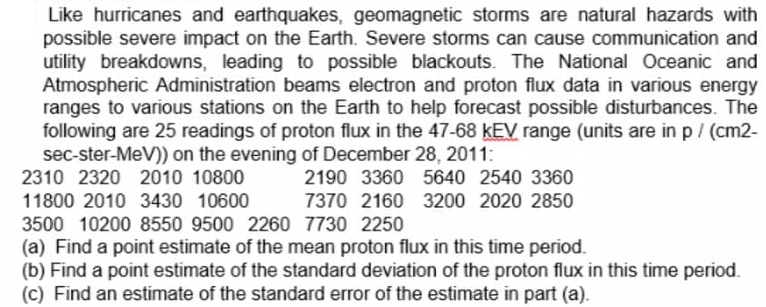 Like hurricanes and earthquakes, geomagnetic storms are natural hazards with
possible severe impact on the Earth. Severe storms can cause communication and
utility breakdowns, leading to possible blackouts. The National Oceanic and
Atmospheric Administration beams electron and proton flux data in various energy
ranges to various stations on the Earth to help forecast possible disturbances. The
following are 25 readings of proton flux in the 47-68 kEV range (units are in p/ (cm2-
sec-ster-MeV)) on the evening of December 28, 2011:
2310 2320 2010 10800
2190 3360 5640 2540 3360
11800 2010 3430 10600
3500 10200 8550 9500 2260 7730 2250
7370 2160 3200 2020 2850
(a) Find a point estimate of the mean proton flux in this time period.
(b) Find a point estimate of the standard deviation of the proton flux in this time period.
(c) Find an estimate of the standard error of the estimate in part (a).
