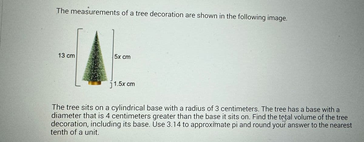 The measurements of a tree decoration are shown in the following image.
5x cm
13 cm
j 1.5x cm
The tree sits on a cylindrical base with a radius of 3 centimeters. The tree has a base with a
diameter that is 4 centimeters greater than the base it sits on. Find the total volume of the tree
decoration, including its base. Use 3.14 to approximate pi and round your answer to the nearest
tenth of a unit.