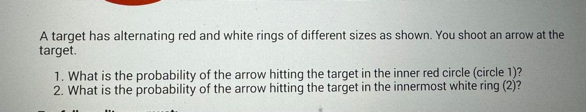 A target has alternating red and white rings of different sizes as shown. You shoot an arrow at the
target.
1. What is the probability of the arrow hitting the target in the inner red circle (circle 1)?
2. What is the probability of the arrow hitting the target in the innermost white ring (2)?
10