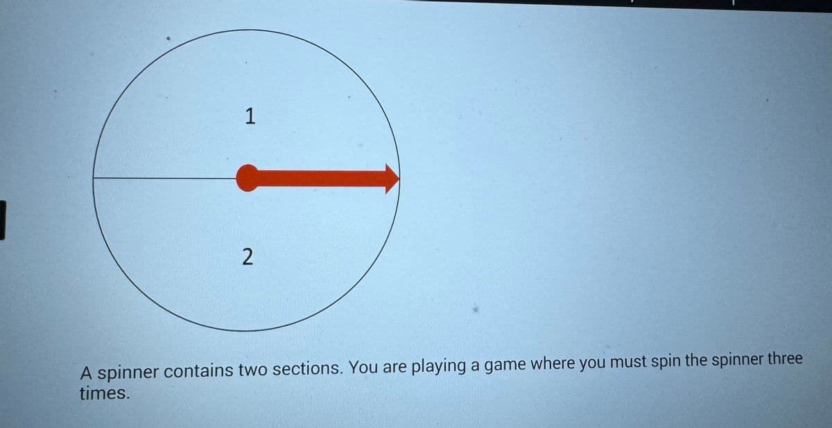 1
2
A spinner contains two sections. You are playing a game where you must spin the spinner three
times.