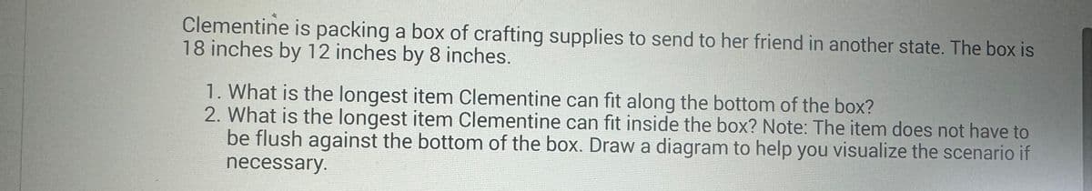 Clementine is packing a box of crafting supplies to send to her friend in another state. The box is
18 inches by 12 inches by 8 inches.
1. What is the longest item Clementine can fit along the bottom of the box?
2. What is the longest item Clementine can fit inside the box? Note: The item does not have to
be flush against the bottom of the box. Draw a diagram to help you visualize the scenario if
necessary.