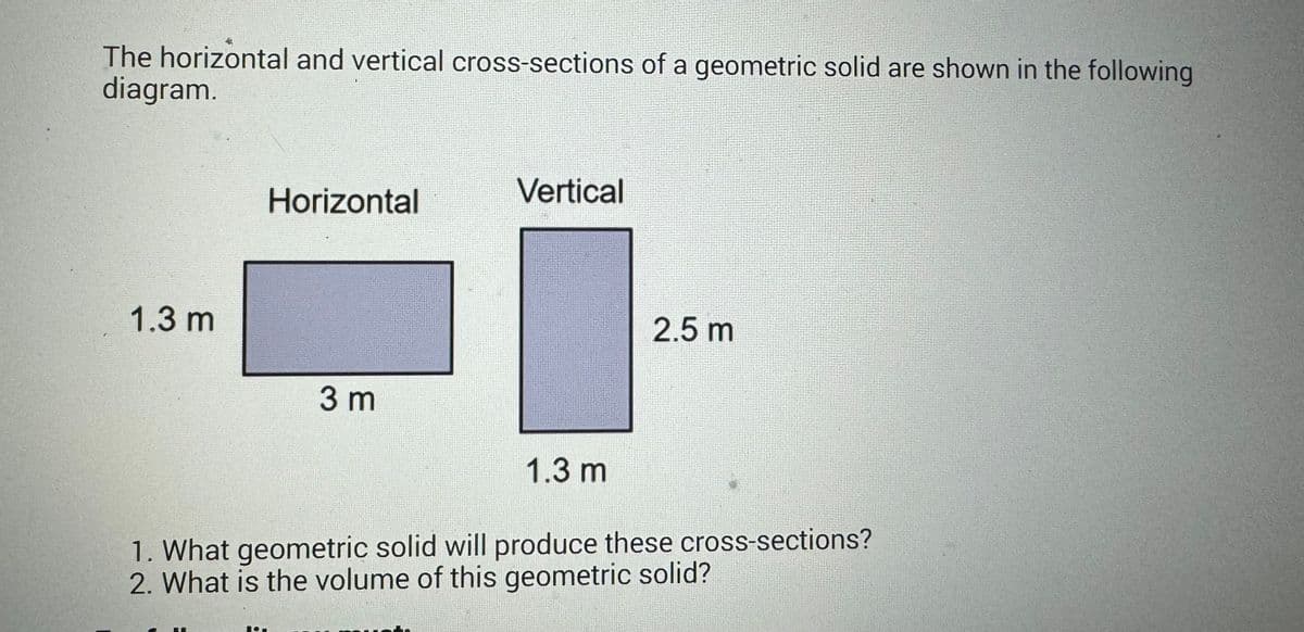 The horizontal and vertical cross-sections of a geometric solid are shown in the following
diagram.
Horizontal
Vertical
1.3 m
3 m
1.3 m
2.5 m
1. What geometric solid will produce these cross-sections?
2. What is the volume of this geometric solid?
107