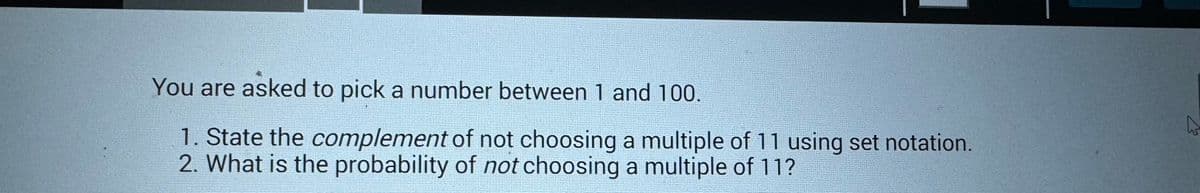 You are asked to pick a number between 1 and 100.
1. State the complement of not choosing a multiple of 11 using set notation.
2. What is the probability of not choosing a multiple of 11?
2