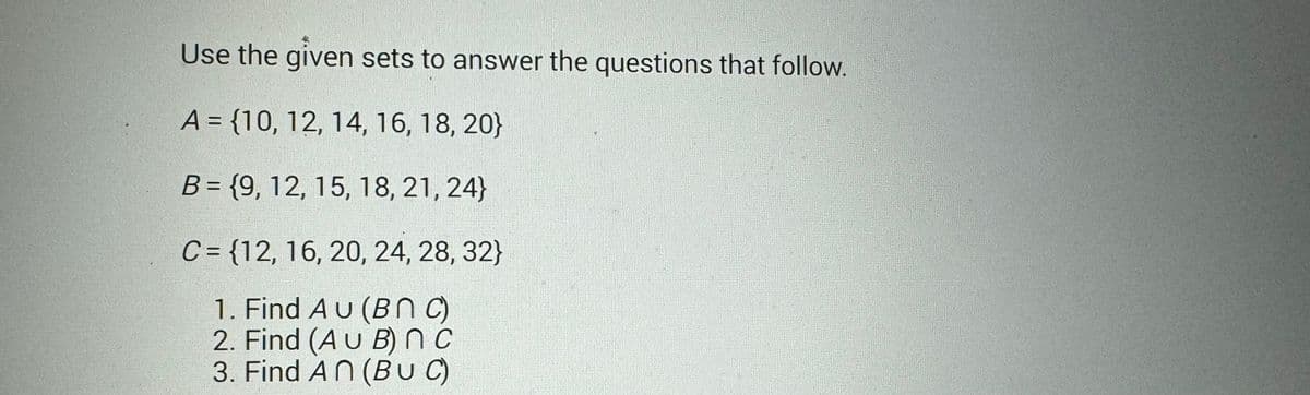 Use the given sets to answer the questions that follow.
A = {10, 12, 14, 16, 18, 20}
B = {9, 12, 15, 18, 21, 24}
C= {12, 16, 20, 24, 28, 32}
1. Find AU (BNC)
2. Find (AU B) nc
3. Find An (BUC)