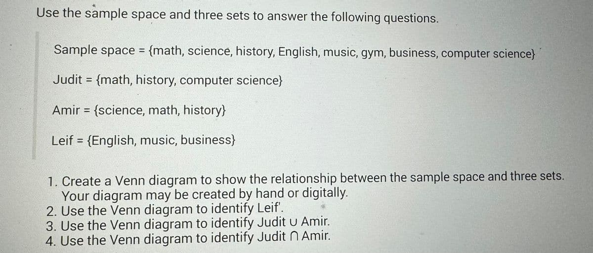 Use the sample space and three sets to answer the following questions.
Sample space = {math, science, history, English, music, gym, business, computer science}
==
Judit = {math, history, computer science}
Amir = {science, math, history}
=0
Leif {English, music, business}
1. Create a Venn diagram to show the relationship between the sample space and three sets.
Your diagram may be created by hand or digitally.
2. Use the Venn diagram to identify Leif'.
3. Use the Venn diagram to identify Judit u Amir.
4. Use the Venn diagram to identify Judit n Amir.