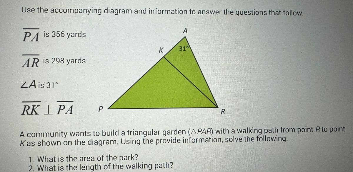 Use the accompanying diagram and information to answer the questions that follow.
PA is 356 yards
AR is 298 yards
ZA is 31°
RK I PA
A community wants to build a triangular garden (APAR) with a walking path from point R to point
Kas shown on the diagram. Using the provide information, solve the following:
P
K
A
1. What is the area of the park?
2. What is the length of the walking path?
310
R