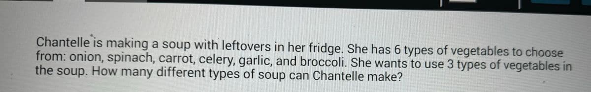 Chantelle is making a soup with leftovers in her fridge. She has 6 types of vegetables to choose
from: onion, spinach, carrot, celery, garlic, and broccoli. She wants to use 3 types of vegetables in
the soup. How many different types of soup can Chantelle make?