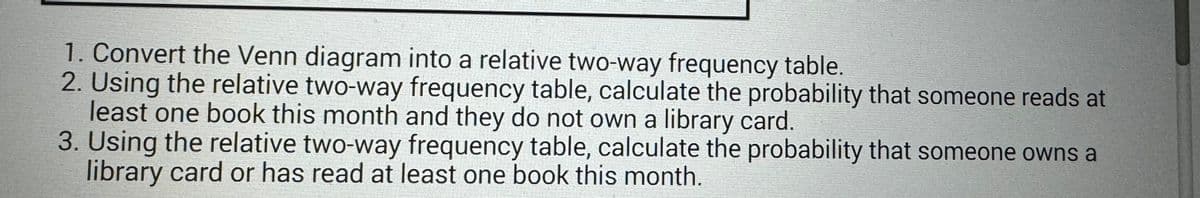 1. Convert the Venn diagram into a relative two-way frequency table.
2. Using the relative two-way frequency table, calculate the probability that someone reads at
least one book this month and they do not own a library card.
3. Using the relative two-way frequency table, calculate the probability that someone owns a
library card or has read at least one book this month.