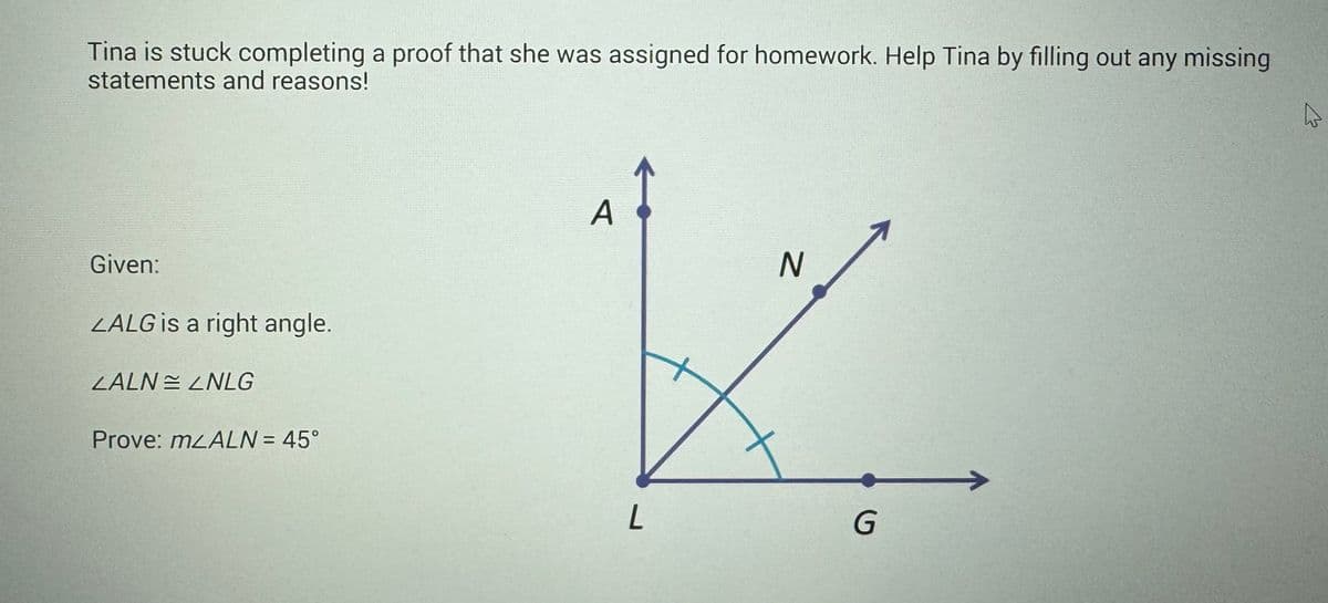 Tina is stuck completing a proof that she was assigned for homework. Help Tina by filling out any missing
statements and reasons!
Given:
LALG is a right angle.
LALNLNLG
Prove: mLALN = 45°
A
L
N
G
A