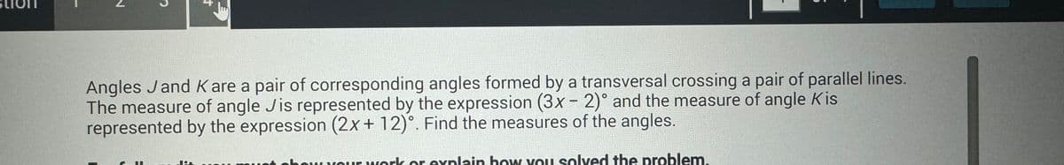 €
Angles J and K are a pair of corresponding angles formed by a transversal crossing a pair of parallel lines.
The measure of angle Jis represented by the expression (3x - 2)° and the measure of angle Kis
represented by the expression (2x+12)°. Find the measures of the angles.
your work or explain how you solved the problem.