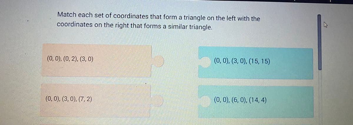 Match each set of coordinates that form a triangle on the left with the
coordinates on the right that forms a similar triangle.
(0, 0), (0, 2), (3, 0)
(0, 0), (3, 0), (7, 2)
(0, 0), (3, 0), (15, 15)
(0, 0), (6, 0), (14,4)