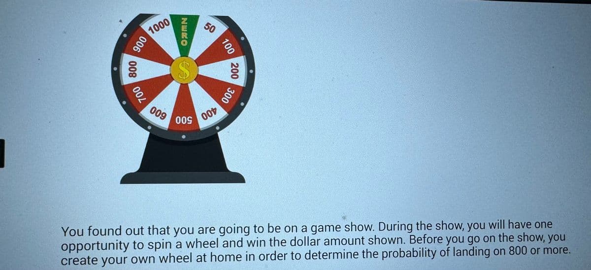 900 1000
800
700
NERO
50
100
$
200
009
009
00t
300
You found out that you are going to be on a game show. During the show, you will have one
opportunity to spin a wheel and win the dollar amount shown. Before you go on the show, you
create your own wheel at home in order to determine the probability of landing on 800 or more.