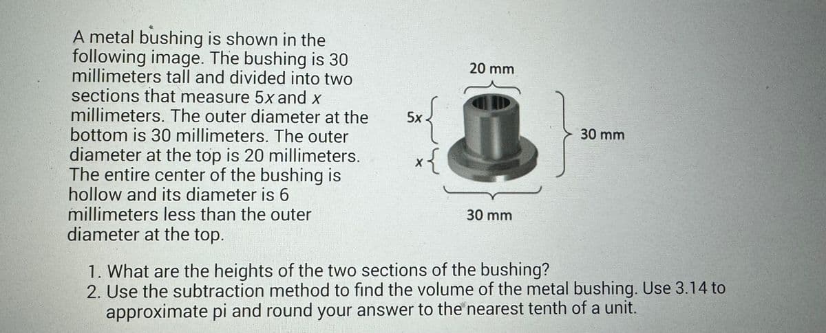 A metal bushing is shown in the
following image. The bushing is 30
millimeters tall and divided into two
sections that measure 5x and x
millimeters. The outer diameter at the
bottom is 30 millimeters. The outer
diameter at the top is 20 millimeters.
The entire center of the bushing is
hollow and its diameter is 6
millimeters less than the outer
diameter at the top.
5x
sx{
x{
20 mm
30 mm
1. What are the heights of the two sections of the bushing?
30 mm
2. Use the subtraction method to find the volume of the metal bushing. Use 3.14 to
approximate pi and round your answer to the nearest tenth of a unit.
