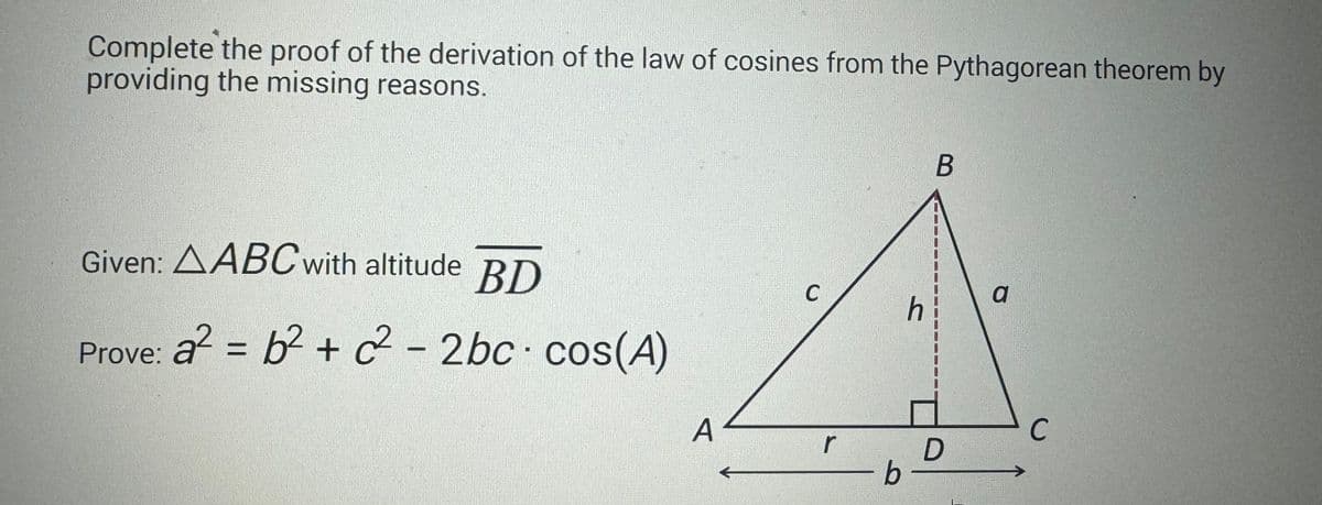 Complete the proof of the derivation of the law of cosines from the Pythagorean theorem by
providing the missing reasons.
Given: AABC with altitude BD
Prove: a² = b² + c² - 2bc cos(A)
A
C
r
b
h
B
D
a
C