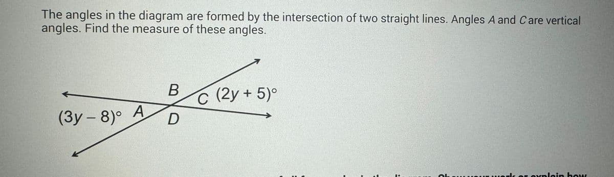 The angles in the diagram are formed by the intersection of two straight lines. Angles A and Care vertical
angles. Find the measure of these angles.
←
(3y - 8)°
A
B
D
T
C (2y + 5)°
rk or explain how