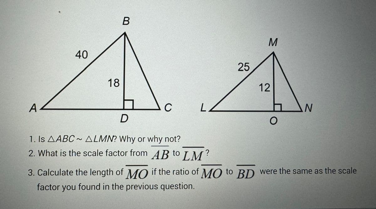 A
40
18
B
C
LZ
D
1. Is AABC~ ALMN? Why or why not?
2. What is the scale factor from AB to LM?
25
M
12
O
N
3. Calculate the length of MO if the ratio of MO to BD were the same as the scale
factor you found in the previous question.