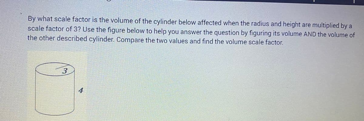By what scale factor is the volume of the cylinder below affected when the radius and height are multiplied by
scale factor of 3? Use the figure below to help you answer the question by figuring its volume AND the volume of
the other described cylinder. Compare the two values and find the volume scale factor.
3
4
