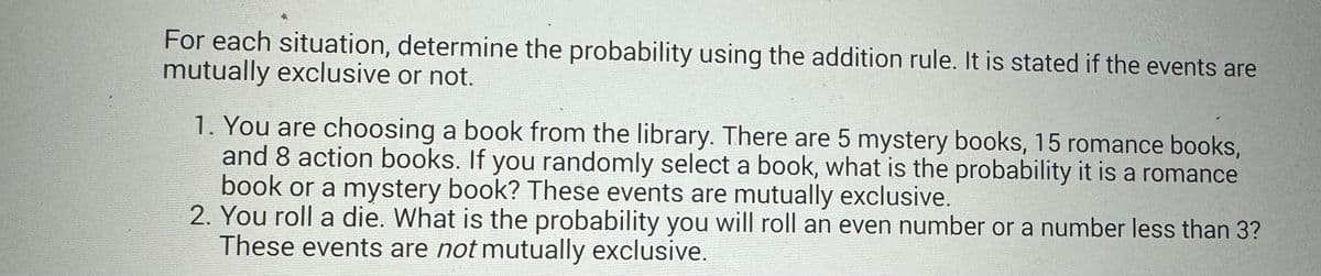 For each situation, determine the probability using the addition rule. It is stated if the events are
mutually exclusive or not.
1. You are choosing a book from the library. There are 5 mystery books, 15 romance books,
and 8 action books. If you randomly select a book, what is the probability it is a romance
book or a mystery book? These events are mutually exclusive.
2. You roll a die. What is the probability you will roll an even number or a number less than 3?
These events are not mutually exclusive.