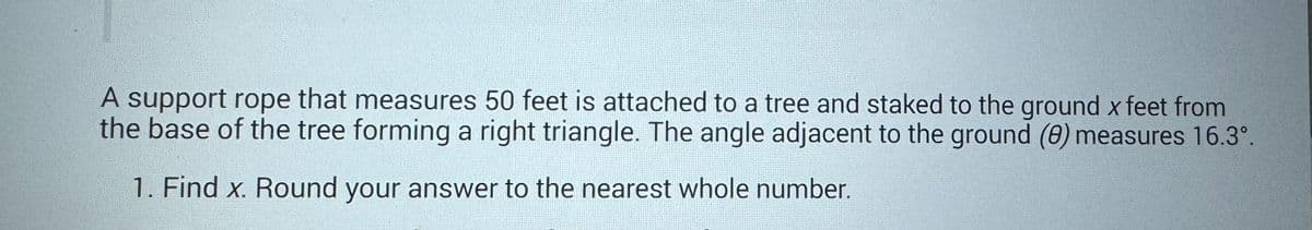 A support rope that measures 50 feet is attached to a tree and staked to the ground x feet from
the base of the tree forming a right triangle. The angle adjacent to the ground (8) measures 16.3⁰.
1. Find x. Round your answer to the nearest whole number.