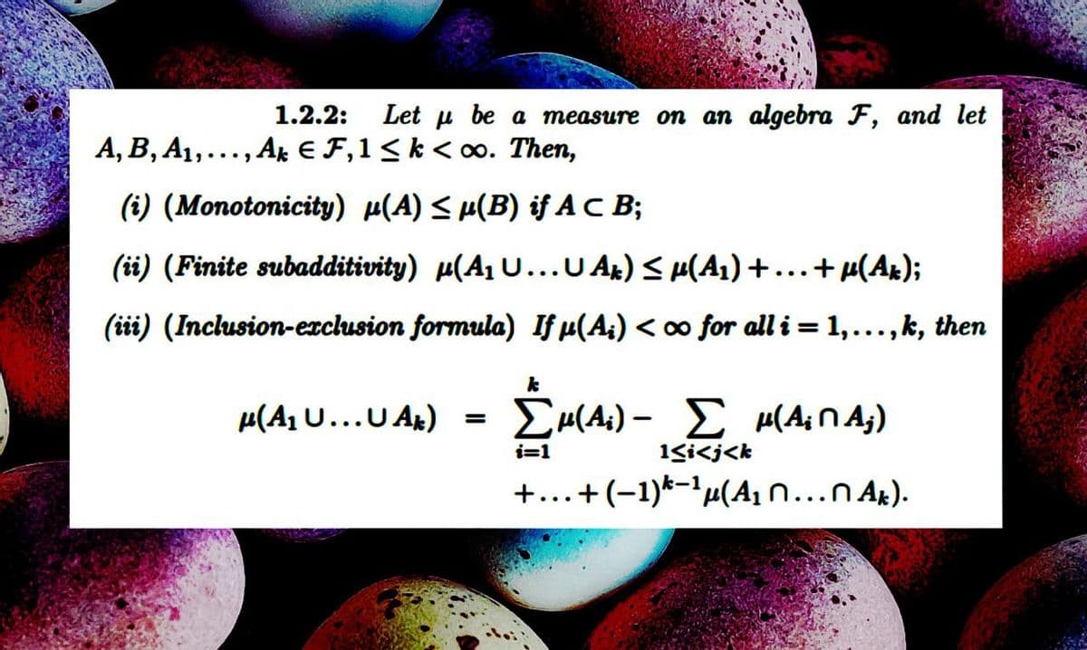Α, Β, Α1,...,.
1.2.2: Let u be a measure on an algebra F, and let
..,Ak €F,1<k < m. Then,
(i) (Monotonicity) µ(A) ≤ µ(B) if AC B;
(ii) (Finite subadditivity) μ(A1 U... U Ak) < μ(A1) + ... + μ(Ak);
(iii) (Inclusion-exclusion formula) If μ(A;) < oo for all i = 1,...,k, then
-
μ(AU... Aκ) = Σμ(4) - ΣΜ(ΑΠΑ)
i=1
1<i<j<k
+...+(-1)k−1μ(Α1 Π... Π.Α.).