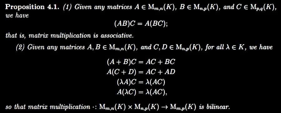 Proposition 4.1. (1) Given any matrices A € Mm,n(K), B € Mn,p(K), and C € Mp,q(K),
we have
(AB)C= A(BC);
that is, matrix multiplication is associative.
(2) Given any matrices A, B E Mm,n(K), and C, D e Mn,p(K), for all λ = K, we have
(A + B)C = AC + BC
A(C + D) = AC + AD
(XA)C = X(AC)
A(XC) = X(AC),
so that matrix multiplication : Mm,n(K) × Mn,p(K) → Mm,p(K) is bilinear.
