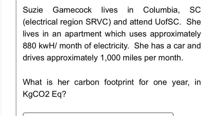 lives in Columbia, SC
(electrical region SRVC) and attend UofSC. She
lives in an apartment which uses approximately
880 kwH/ month of electricity. She has a car and
drives approximately 1,000 miles per month.
Suzie Gamecock lives
What is her carbon footprint for one year, in
KgCO2 Eq?