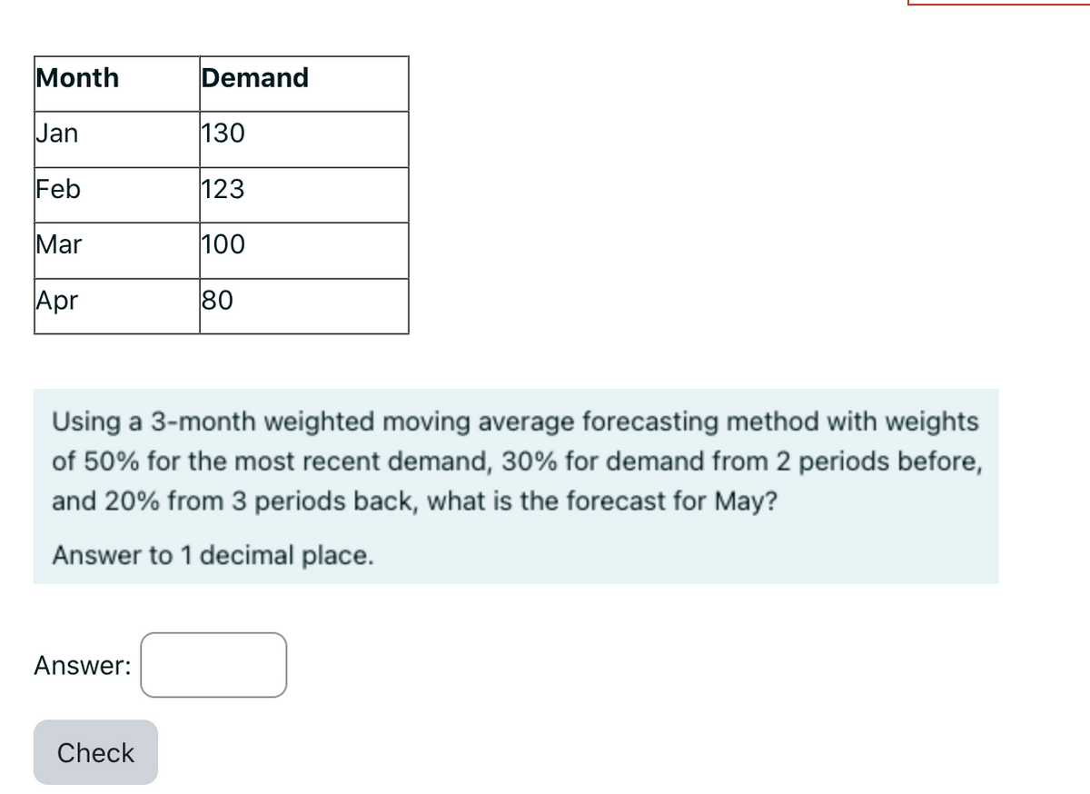 Month
Jan
Feb
Mar
Apr
Answer:
Demand
Using a 3-month weighted moving average forecasting method with weights
of 50% for the most recent demand, 30% for demand from 2 periods before,
and 20% from 3 periods back, what is the forecast for May?
Answer to 1 decimal place.
Check
130
123
100
80