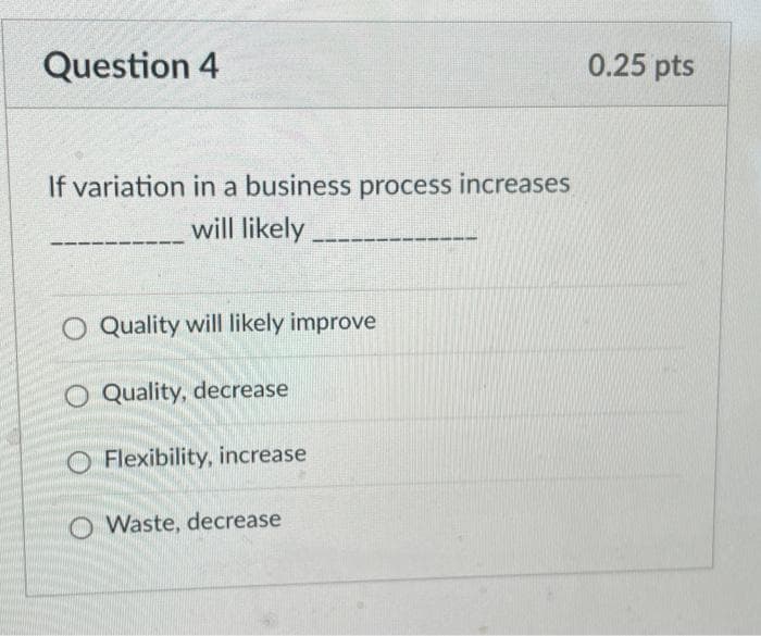 Question 4
If variation in a business process increases
will likely
O Quality will likely improve
O Quality, decrease
O Flexibility, increase
O Waste, decrease
0.25 pts