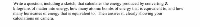 Write a question, including a sketch, that calculates the energy produced by converting Z
kilograms of matter into energy, how many atomic bombs of energy that is equivalent to, and how
many hurricanes of energy that is equivalent to. Then answer it, clearly showing your
calculations on camera.