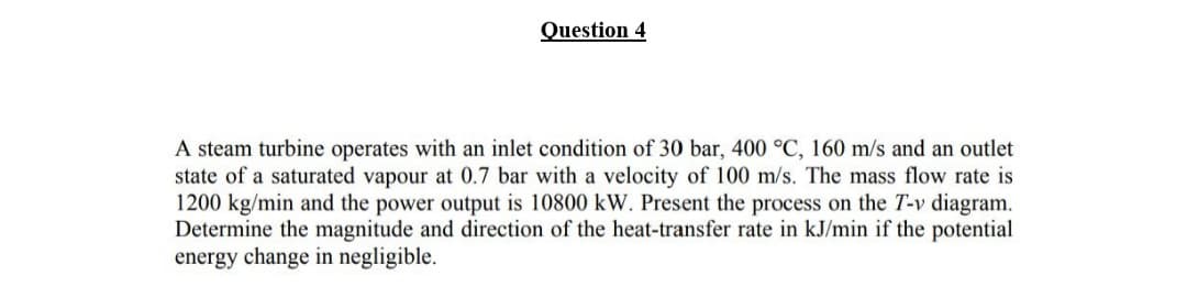 Question 4
A steam turbine operates with an inlet condition of 30 bar, 400 °C, 160 m/s and an outlet
state of a saturated vapour at 0.7 bar with a velocity of 100 m/s. The mass flow rate is
1200 kg/min and the power output is 10800 kW. Present the process on the T-v diagram.
Determine the magnitude and direction of the heat-transfer rate in kJ/min if the potential
energy change in negligible.
