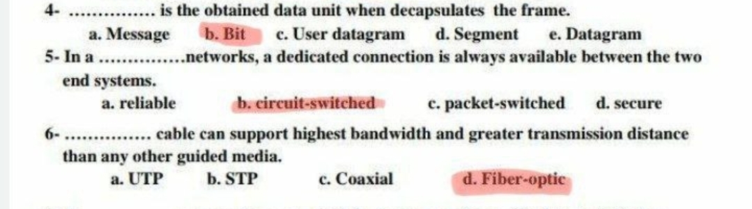 4-
is the obtained data unit when decapsulates the frame.
b. Bit c. User datagram d. Segment e. Datagram
a. Message
5- In a ............networks,
end systems.
6-
a. reliable
a dedicated connection is always available between the two
b. circuit-switched
c. packet-switched d. secure
............ cable can support highest bandwidth and greater transmission distance
than any other guided media.
a. UTP
b. STP
c. Coaxial
d. Fiber-optic