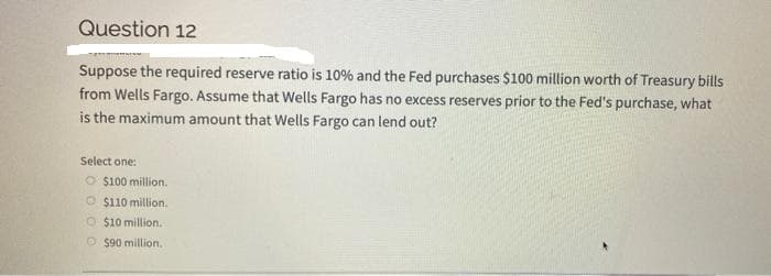 Question 12
Suppose the required reserve ratio is 10% and the Fed purchases $100 million worth of Treasury bills
from Wells Fargo. Assume that Wells Fargo has no excess reserves prior to the Fed's purchase, what
is the maximum amount that Wells Fargo can lend out?
Select one:
O $100 million.
O $110 million.
O$10 million.
Ⓒ$90 million.