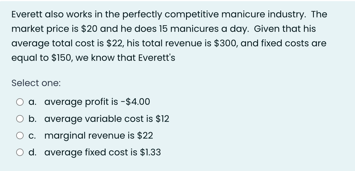 Everett also works in the perfectly competitive manicure industry. The
market price is $20 and he does 15 manicures a day. Given that his
average total cost is $22, his total revenue is $300, and fixed costs are
equal to $150, we know that Everett's
Select one:
a. average profit is - $4.00
b. average variable cost is $12
c. marginal revenue is $22
d. average fixed cost is $1.33
