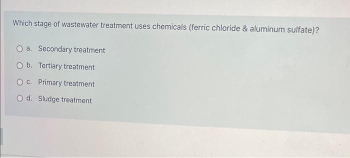 Which stage of wastewater treatment uses chemicals (ferric chloride & aluminum sulfate)?
O a. Secondary treatment
O b. Tertiary treatment
O c. Primary treatment
O d. Sludge treatment