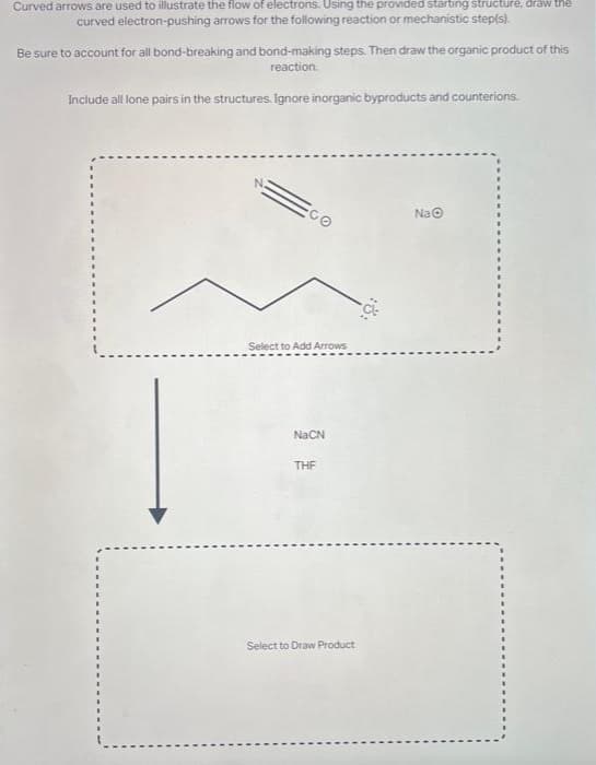 Curved arrows are used to illustrate the flow of electrons. Using the provided starting structure, draw the
curved electron-pushing arrows for the following reaction or mechanistic step(s).
Be sure to account for all bond-breaking and bond-making steps. Then draw the organic product of this
reaction.
Include all lone pairs in the structures. Ignore inorganic byproducts and counterions.
Select to Add Arrows
NaCN
THF
Select to Draw Product
NaⒸ