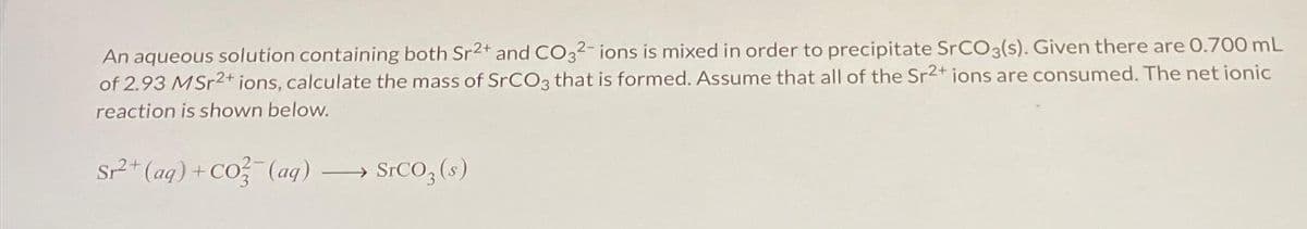 An aqueous solution containing both Sr2+ and CO32- ions is mixed in order to precipitate SrCO3(s). Given there are 0.700 mL
of 2.93 MSr2+ ions, calculate the mass of SrCO3 that is formed. Assume that all of the Sr2+ ions are consumed. The net ionic
reaction is shown below.
Sr²2+ (aq) + CO3(aq)
SrCO3(s)