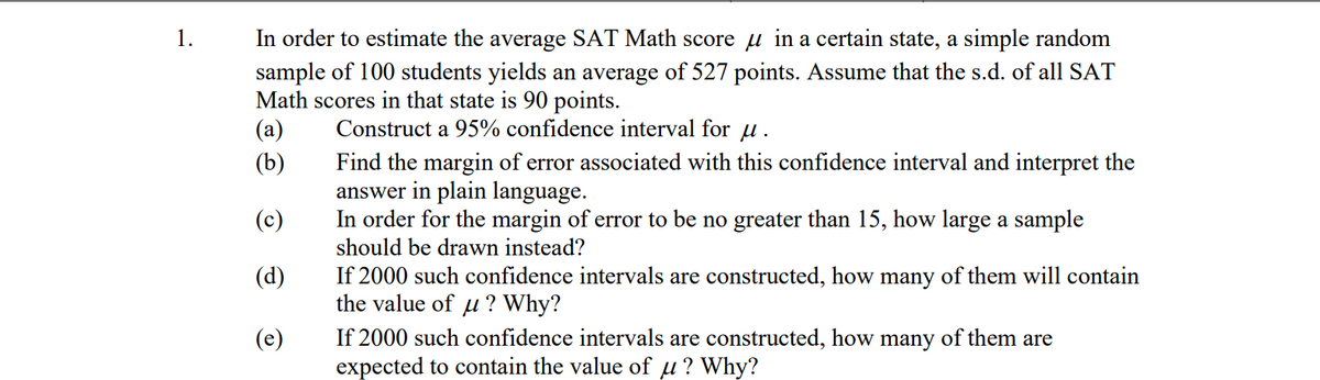 1.
In order to estimate the average SAT Math score in a certain state, a simple random
sample of 100 students yields an average of 527 points. Assume that the s.d. of all SAT
Math scores in that state is 90 points.
(a)
Construct a 95% confidence interval for u.
(b)
(c)
(d)
(e)
Find the margin of error associated with this confidence interval and interpret the
answer in plain language.
In order for the margin of error to be no greater than 15, how large a sample
should be drawn instead?
If 2000 such confidence intervals are constructed, how many of them will contain
the value of u? Why?
If 2000 such confidence intervals are constructed, how many of them are
expected to contain the value of μ? Why?