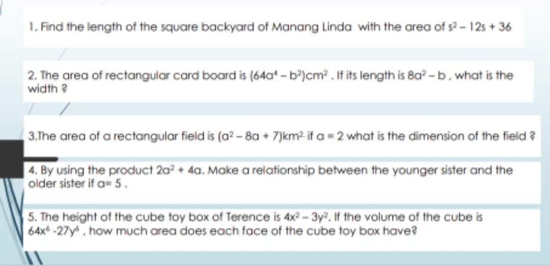 1. Find the length of the square backyard of Manang Linda with the area of s2 - 125 + 36
2. The area of rectangular card board is (64a - b')cm? . If its length is 8a? - b, what is the
width ?
3.The area of a rectangular field is (a? - 8a + 7)km2 if a = 2 what is the dimension of the field ?
| 4. By using the product 2a? + 4a. Make a relationship between the younger sister and the
older sister if a 5.
5. The height of the cube toy box of Terence is 4x? - 3y?. If the volume of the cube is
64x* -27y, how much area does each face of the cube toy box have?
