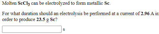 Molten ScCl3 can be electrolyzed to form metallic Sc.
For what duration should an electrolysis be performed at a current of 2.96 A in
order to produce 23.5 g Sc?
