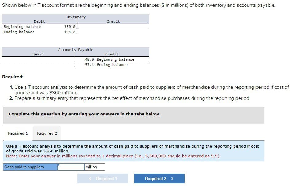 Shown below in T-account format are the beginning and ending balances ($ in millions) of both inventory and accounts payable.
Debit
Beginning balance
Ending balance
Inventory
150.0
154.2
Credit
Accounts Payable
Debit
Credit
48.0 Beginning balance
53.4 Ending balance
Required:
1. Use a T-account analysis to determine the amount of cash paid to suppliers of merchandise during the reporting period if cost of
goods sold was $360 million.
2. Prepare a summary entry that represents the net effect of merchandise purchases during the reporting period.
Complete this question by entering your answers in the tabs below.
Required 1
Required 2
Use a T-account analysis to determine the amount of cash paid to suppliers of merchandise during the reporting period if cost
of goods sold was $360 million.
Note: Enter your answer in millions rounded to 1 decimal place (i.e., 5,500,000 should be entered as 5.5).
Cash paid to suppliers
million
< Required 1
Required 2 >